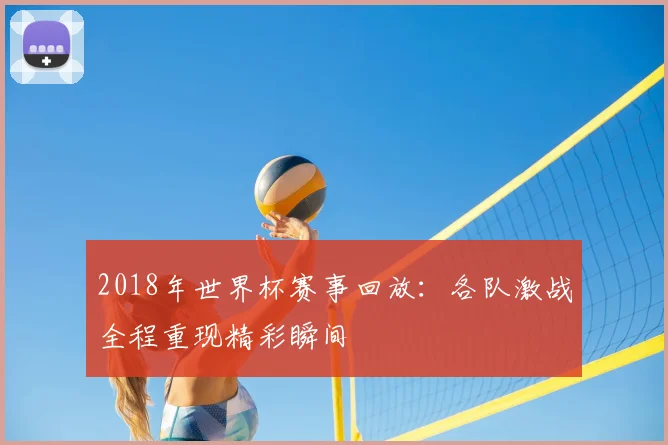 2018年世界杯赛事回放:各队激战全程重现精彩瞬间
