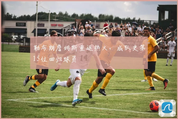 勒布朗詹姆斯重返热火,成队史第15位回归球员