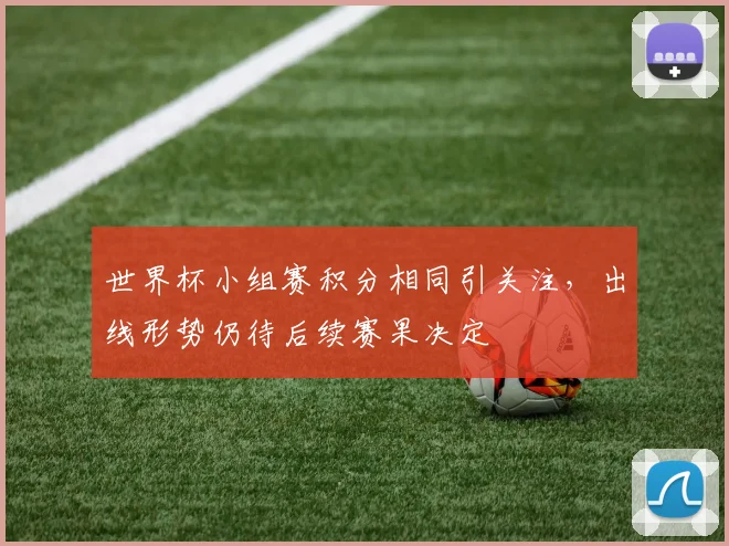 世界杯小组赛积分相同引关注，出线形势仍待后续赛果决定