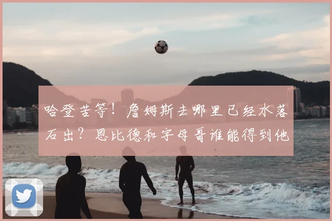 哈登苦等!詹姆斯去哪里已经水落石出?恩比德和字母哥谁能得到他
