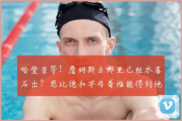 哈登苦等！詹姆斯去哪里已经水落石出？恩比德和字母哥谁能得到他